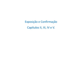 Exposição e Confirmação
Capítulos II, III, IV e V.
 
