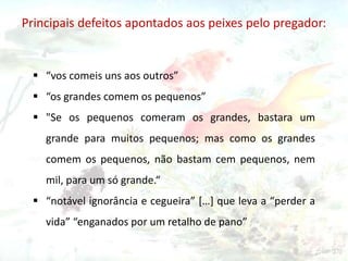  “vos comeis uns aos outros”
 “os grandes comem os pequenos”
 "Se os pequenos comeram os grandes, bastara um
grande para muitos pequenos; mas como os grandes
comem os pequenos, não bastam cem pequenos, nem
mil, para um só grande.“
 “notável ignorância e cegueira” […] que leva a “perder a
vida” “enganados por um retalho de pano”
Principais defeitos apontados aos peixes pelo pregador:
 