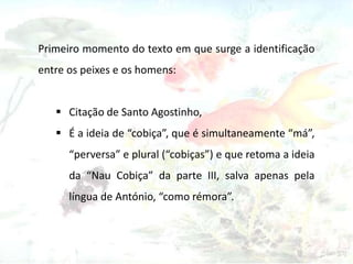 Primeiro momento do texto em que surge a identificação
entre os peixes e os homens:
 Citação de Santo Agostinho,
 É a ideia de “cobiça”, que é simultaneamente “má”,
“perversa” e plural (“cobiças”) e que retoma a ideia
da “Nau Cobiça” da parte III, salva apenas pela
língua de António, “como rémora”.
 