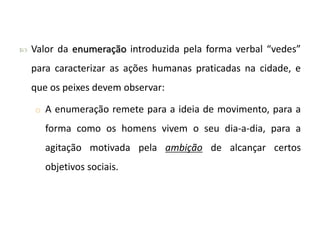  Valor da enumeração introduzida pela forma verbal “vedes”
para caracterizar as ações humanas praticadas na cidade, e
que os peixes devem observar:
o A enumeração remete para a ideia de movimento, para a
forma como os homens vivem o seu dia-a-dia, para a
agitação motivada pela ambição de alcançar certos
objetivos sociais.
 