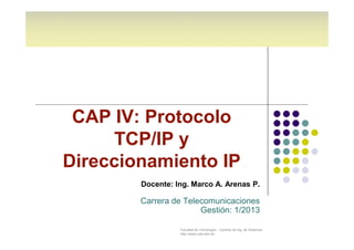 CAP IV: Protocolo 
TCP/IP y 
Direccionamiento IP 
Docente: Ing. Marco A. Arenas P. 
Carrera de Telecomunicaciones 
Gestión: 1/2013 
Facultad de Tecnología – Carrera de Ing. de Sistemas 
http://www.usfx.edu.bo 
 