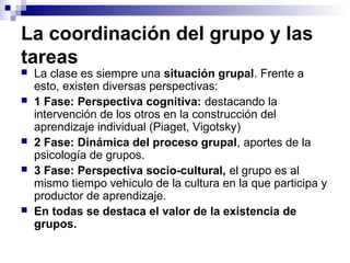 La coordinación del grupo y las
tareas
 La clase es siempre una situación grupal. Frente a
esto, existen diversas perspectivas:
 1 Fase: Perspectiva cognitiva: destacando la
intervención de los otros en la construcción del
aprendizaje individual (Piaget, Vigotsky)
 2 Fase: Dinámica del proceso grupal, aportes de la
psicología de grupos.
 3 Fase: Perspectiva socio-cultural, el grupo es al
mismo tiempo vehiculo de la cultura en la que participa y
productor de aprendizaje.
 En todas se destaca el valor de la existencia de
grupos.
 