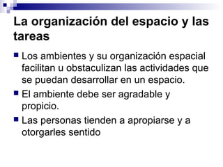 La organización del espacio y las
tareas
 Los ambientes y su organización espacial
facilitan u obstaculizan las actividades que
se puedan desarrollar en un espacio.
 El ambiente debe ser agradable y
propicio.
 Las personas tienden a apropiarse y a
otorgarles sentido
 