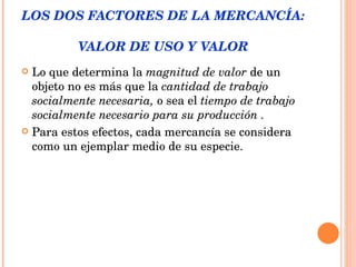 LOS DOS FACTORES DE LA MERCANCÍA:  VALOR DE USO Y VALOR Lo que determina la  magnitud de valor  de un objeto no es más que la  cantidad de trabajo socialmente necesaria,  o sea el  tiempo de trabajo socialmente necesario para su producción .  Para estos efectos, cada mercancía se considera como un ejemplar medio de su especie. 