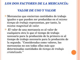 LOS DOS FACTORES DE LA MERCANCÍA:  VALOR DE USO Y VALOR Mercancías que encierran cantidades de trabajo iguales o que pueden ser producidas en el  mismo tiempo   de trabajo  representan, por tanto, la  misma magnitud de valor. El  valor de una mercancía es al valor de cualquiera otra lo que el tiempo de trabajo necesario para la producción de la primera es al tiempo de trabajo necesario para la producción de la segunda. "Consideradas como valores, las mercancías no son todas ellas más que determinadas cantidades de  tiempo de trabajo cristalizado.” 
