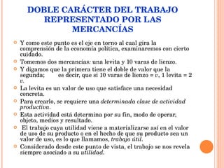 DOBLE CARÁCTER DEL TRABAJO REPRESENTADO POR LAS MERCANCÍAS Y como este punto es el eje en torno al cual gira la comprensión de la economía política, examinaremos con cierto cuidado. Tomemos dos mercancías :  una levita y 10 varas de lienzo.  Y digamos que la primera tiene el doble de valor que la segunda;  es decir, que si 10 varas de lienzo =  v , 1 levita = 2  v. La levita es un valor de uso que satisface una necesidad concreta.  Para crearlo, se requiere una  determinada clase de actividad productiva .   Esta actividad está determina por su fin, modo de operar, objeto, medios y resultado. El trabajo cuya utilidad viene a materializarse así en el valor de uso de su producto o en el hecho de que su producto sea un valor de uso, es lo que llamamos,  trabajo útil.  Considerado desde este punto de vista, el trabajo se nos revela siempre asociado a su  utilidad. 