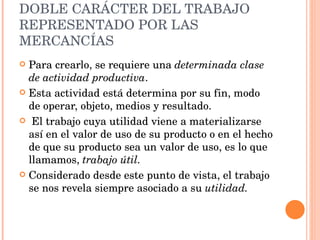 DOBLE CARÁCTER DEL TRABAJO REPRESENTADO POR LAS MERCANCÍAS Para crearlo, se requiere una  determinada clase de actividad productiva .   Esta actividad está determina por su fin, modo de operar, objeto, medios y resultado. El trabajo cuya utilidad viene a materializarse así en el valor de uso de su producto o en el hecho de que su producto sea un valor de uso, es lo que llamamos,  trabajo útil.  Considerado desde este punto de vista, el trabajo se nos revela siempre asociado a su  utilidad. 