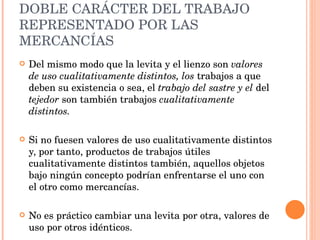 DOBLE CARÁCTER DEL TRABAJO REPRESENTADO POR LAS MERCANCÍAS Del mismo modo que la levita y el lienzo son  valores de uso cualitativamente distintos, los  trabajos a que deben su existencia o sea, el  trabajo del sastre y el  del  tejedor  son también trabajos  cualitativamente distintos.  Si no fuesen valores de uso cualitativamente distintos y, por tanto, productos de trabajos útiles cualitativamente distintos también, aquellos objetos bajo ningún concepto podrían enfrentarse el uno con el otro como mercancías.  No es práctico cambiar una levita por otra, valores de uso por otros idénticos. 