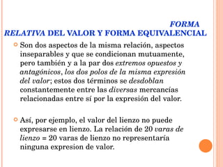 LOS DOS POLOS DE LA EXPRESIÓN DEL VALOR:  FORMA RELATIVA  DEL VALOR Y FORMA EQUIVALENCIAL Son dos aspectos de la misma relación, aspectos inseparables y que se condicionan mutuamente, pero también y a la par dos  extremos opuestos y antagónicos ,  los dos polos de la misma expresión del valor ; estos dos términos se  desdoblan  constantemente entre las  diversas  mercancías relacionadas entre sí por la expresión del valor.  Así, por ejemplo, el valor del lienzo no puede expresarse en lienzo. La relación de 20  varas de lienzo  = 20 varas de lienzo no representaría ninguna expresion de valor.  