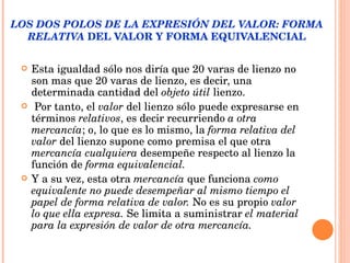 LOS DOS POLOS DE LA EXPRESIÓN DEL VALOR: FORMA RELATIVA  DEL VALOR Y FORMA EQUIVALENCIAL Esta igualdad sólo nos diría que 20 varas de lienzo no son mas que 20 varas de lienzo, es decir, una determinada cantidad del  objeto útil  lienzo. Por tanto, el  valor  del lienzo sólo puede expresarse en términos  relativos , es decir recurriendo  a otra   mercancía ; o, lo que es lo mismo, la  forma relativa del valor  del lienzo supone como premisa el que otra  mercancía cualquiera  desempeñe respecto al lienzo la función de  forma equivalencial.   Y a su vez, esta otra  mercancía  que funciona  como equivalente no puede desempeñar al mismo tiempo el papel de   forma relativa de valor.  No es su propio  valor   lo que ella expresa.  Se limita a suministrar  el material   para la expresión de valor de otra mercancía. 