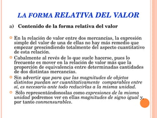 LA FORMA  RELATIVA DEL VALOR a )  Contenido de la forma relativa del valor En la relación de valor entre dos mercancías, la expresión simple del valor de una de ellas no hay más remedio que empezar prescindiendo totalmente del aspecto cuantitativo de esta relación.  Cabalmente al revés de lo que suele hacerse, pues lo frecuente es mover en la relación de valor más que la proporción de equivalencia entre determinadas cantidades de dos distintas mercancías.  Sin advertir que  para que las magnitudes de objetos distintos puedan ser cuantitativamente  comparables entre sí, es necesario ante todo reducirlas a la misma unidad. Sólo representándonoslas  como  expresiones de la misma unidad  podremos ver en ellas  magnitudes de signo igual  y, por tanto  conmensurables . 
