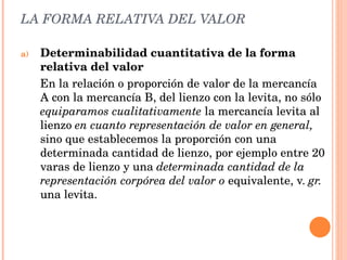 LA FORMA RELATIVA DEL VALOR Determinabilidad cuantitativa de la forma relativa del valor En la relación o proporción de valor de la mercancía A con la mercancía B, del lienzo con la levita, no sólo  equiparamos cualitativamente  la mercancía levita al lienzo  en cuanto representación de valor en general,  sino que establecemos la proporción con una determinada cantidad de lienzo, por ejemplo entre 20 varas de lienzo y una  determinada cantidad de la representación corpórea del valor o  equivalente, v.  gr.  una levita. 