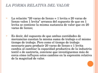 LA FORMA RELATIVA DEL VALOR La relación “20 varas de lienzo = 1 levita o 20 varas de lienzo valen 1 levita” arranca del supuesto de que en 1 levita se contiene la misma sustancia de valor que en 20 varas de lienzo; Es decir, del supuesto de que ambas cantidades de mercancías cuestan la misma suma de trabajo o el mismo tiempo de trabajo. Pero como el tiempo de trabajo necesario para producir 20 varas de lienzo o 1 levita cambia al cambiar la capacidad productiva de la industria textil o de sastrería, conviene que investiguemos más de cerca cómo influyen estos cambios en la expresión relativa de la magnitud de valor. 
