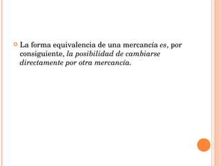 La forma equivalencia de una mercancía  es , por consiguiente,  la posibilidad de cambiarse directamente por otra mercancía. 