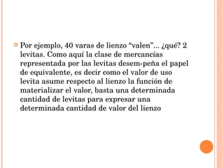 Por ejemplo, 40 varas de lienzo “valen”... ¿qué? 2 levitas. Como aquí la clase de mercancías representada por las levitas desem­peña el papel de equivalente, es decir como el valor de uso levita asume respecto al lienzo la función de materializar el valor, basta una determinada cantidad de levitas para expresar una determinada cantidad de valor del lienzo 