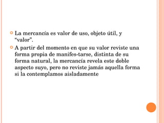 La mercancía es valor de uso, objeto útil, y “valor”.  A partir del momento en que su valor reviste una forma propia de manifes­tarse, distinta de su forma natural, la mercancía revela este doble aspecto suyo, pero no reviste jamás aquella forma si la contemplamos aisladamente 