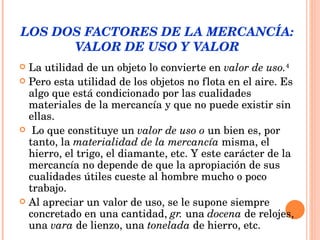LOS DOS FACTORES DE LA MERCANCÍA:  VALOR DE USO Y VALOR  La utilidad de un objeto lo convierte en  valor de uso. 4 Pero esta utilidad de los objetos no flota en el aire. Es algo que está condicionado por las cualidades materiales de la mercancía y que no puede existir sin ellas. Lo que constituye un  valor de uso o  un bien es, por tanto, la  materialidad de la mercancía  misma, el hierro, el trigo, el diamante, etc. Y este carácter de la mercancía no depende de que la apropiación de sus cualidades útiles cueste al hombre mucho o poco trabajo.  Al apreciar un valor de uso, se le supone siempre concretado en una cantidad,  gr.  una  docena  de relojes, una  vara  de lienzo, una  tonelada  de hierro, etc.  