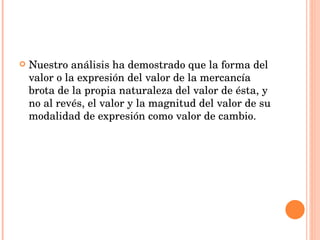 Nuestro análisis ha demostrado que la forma del valor o la expresión del valor de la mercancía brota de la propia naturaleza del valor de ésta, y no al revés, el valor y la magnitud del valor de su modalidad de expresión como valor de cambio.  