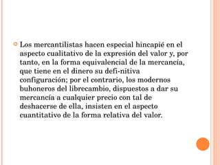 Los mercantilistas hacen especial hincapié en el aspecto cualitativo de la expresión del valor y, por tanto, en la forma equivalencial de la mercancía, que tiene en el dinero su defi­nitiva configuración; por el contrario, los modernos buhoneros del librecambio, dispuestos a dar su mercancía a cualquier precio con tal de deshacerse de ella, insisten en el aspecto cuantitativo de la forma relativa del valor.  
