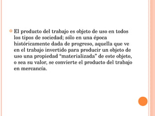El producto del trabajo es objeto de uso en todos los tipos de sociedad; sólo en una época históricamente dada de progreso, aquella que ve en el trabajo invertido para producir un objeto de uso una propiedad “materializada” de este objeto, o sea su valor, se convierte el producto del trabajo en mercancía.  