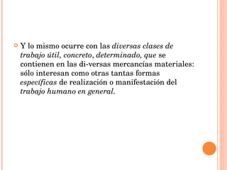 Y lo mismo ocurre con las  diversas clases de trabajo útil, concreto ,  determinado, que  se contienen en las di­versas mercancías materiales: sólo interesan como otras tantas formas  específicas  de realización o manifestación del  trabajo   humano en general. 