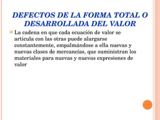 DEFECTOS DE LA FORMA TOTAL O DESARROLLADA DEL VALOR La cadena en que cada ecuación de valor se articula con las otras puede alargarse constantemente, empalmándose a ella nuevas y nuevas clases de mercancías, que suministran los materiales para nuevas y nuevas expresiones de valor 