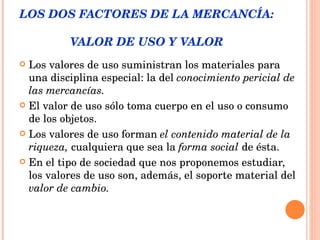 LOS DOS FACTORES DE LA MERCANCÍA:  VALOR DE USO Y VALOR Los valores de uso suministran los materiales para una disciplina especial: la del  conocimiento pericial de las mercancías. El valor de uso sólo toma cuerpo en el uso o consumo de los objetos. Los valores de uso forman  el contenido material de la riqueza,  cualquiera que sea la  forma social  de ésta.  En el tipo de sociedad que nos proponemos estudiar, los valores de uso son, además, el soporte material del  valor de cambio. 