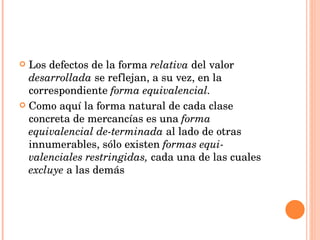 Los defectos de la forma  relativa  del valor  desarrollada  se reflejan, a su vez, en la correspondiente  forma equivalencial.  Como   aquí la forma natural de   cada clase concreta de mercancías es una  forma equivalencial de­terminada  al lado de otras innumerables, sólo existen  formas equi­valenciales restringidas,  cada una de las cuales  excluye  a las demás 