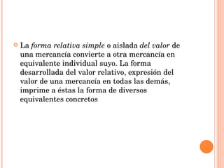 La  forma relativa simple  o   aislada  del valor  de una mercancía convierte a otra mercancía en equivalente individual suyo. La forma desarrollada del valor relativo, expresión del valor de una mercancía en todas las demás, imprime a éstas la forma de diversos equivalentes concretos 