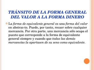 TRÁNSITO DE LA FORMA GENERAL DEL VALOR A LA FORMA DINERO La  forma de equivalente general  es una  forma del valor  en abstrac­to. Puede, por tanto, recaer sobre cualquier mercancía. Por otra parte, una mercancía sólo ocupa el puesto que corresponde a la forma de equivalente general siempre y cuando que  todas las demás mercancías la apartasen de su seno como equivalente.  