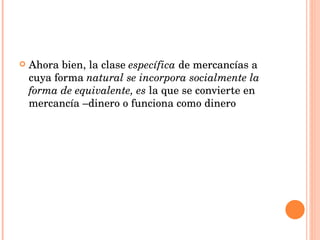 Ahora bien, la clase  específica  de mercancías a cuya forma  natural se incorpora socialmente la forma de equivalente, es  la que se convierte en mercancía –dinero o funciona como dinero 