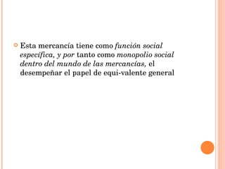 Esta mercancía tiene como  función social específica, y por  tanto como  monopolio social dentro del mundo de las mercancías,  el desempeñar el papel de equi­valente general 