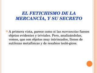 EL FETICHISMO DE LA MERCANCÍA, Y SU SECRETO A primera vista, parece como si las  mercancías  fuesen objetos evidentes y triviales. Pero, analizándolas, vemos, que son objetos muy intrincados, llenos de sutilezas metafísicas y de resabios teoló­gicos. 