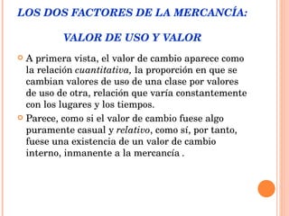 LOS DOS FACTORES DE LA MERCANCÍA:  VALOR DE USO Y VALOR A primera vista, el valor de cambio aparece como la relación  cuantitativa,  la proporción en que se cambian valores de uso de una clase por valores de uso de otra, relación que varía constantemente con los lugares y los tiempos.  Parece, como si el valor de cambio fuese algo puramente casual y  relativo , como sí, por tanto, fuese una existencia de un valor de cambio interno, inmanente a la mercancía  . 