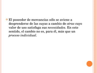 El poseedor de mercancías sólo se aviene a desprenderse de las suyas a cambio de  otras  cuyo valor de uso satisfaga sus  necesidades.  En este sentido, el cambio no es, para él, más que un  proceso individual. 