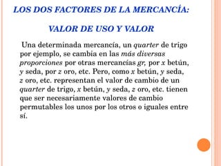 LOS DOS FACTORES DE LA MERCANCÍA:  VALOR DE USO Y VALOR Una determinada mercancía, un  quarter  de trigo por ejemplo, se cambia en las  más diversas proporciones  por otras mercancías  gr,  por  x  betún,  y  seda, por  z  oro, etc. Pero, como  x  betún,  y  seda,  z  oro, etc. representan el valor de cambio de un  quarter  de trigo,  x  betún,  y  seda,  z  oro, etc. tienen que ser necesariamente valores de cambio permutables los unos por los otros o iguales entre sí.  