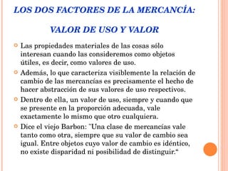 LOS DOS FACTORES DE LA MERCANCÍA:  VALOR DE USO Y VALOR Las propiedades materiales de las cosas sólo interesan cuando las consideremos como objetos útiles, es decir, como valores de uso.  Además, lo que caracteriza visiblemente la relación de cambio de las mercancías es precisamente el hecho de hacer abstracción de sus valores de uso respectivos.  Dentro de ella, un valor de uso, siempre y cuando que se presente en la proporción adecuada, vale exactamente lo mismo que otro cualquiera.  Dice el viejo Barbon: "Una clase de mercancías vale tanto como otra, siempre que su valor de cambio sea igual. Entre objetos cuyo valor de cambio es idéntico, no existe disparidad ni posibilidad de distinguir.“   