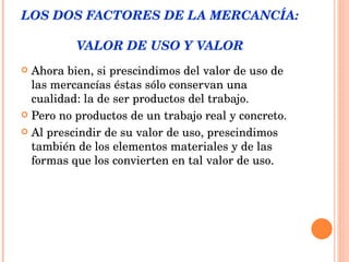 LOS DOS FACTORES DE LA MERCANCÍA:  VALOR DE USO Y VALOR Ahora bien, si prescindimos del valor de uso de las mercancías éstas sólo conservan una cualidad: la de ser productos del trabajo. Pero no productos de un trabajo real y concreto.  Al prescindir de su valor de uso, prescindimos también de los elementos materiales y de las formas que los convierten en tal valor de uso. 