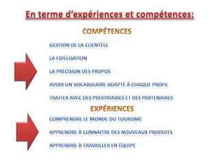 En terme d’expériences et compétences:COMPÉTENCESGestion de la clientèleLa fidélisationLa précision des proposAvoir un vocabulaire adapté à chaque profilTraiter avec des prestataires et des partenairesEXPÉRIENCESComprendre le monde du tourismeApprendre à connaitre des nouveaux produitsApprendre à travailler en équipe