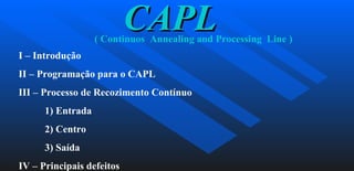 CAPL ( Continuos  Annealing and Processing  Line ) I – Introdução II – Programação para o CAPL III – Processo de Recozimento Contínuo  1) Entrada 2) Centro 3) Saída IV – Principais defeitos 