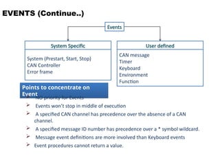 EVENTS (Continue..)
Events
System Specific
System (Prestart, Start, Stop)
CAN Controller
Error frame
User defined
CAN message
Timer
Keyboard
Environment
Function
Points to concentrate on
Event
 NO priority for Events
 Events won’t stop in middle of execution
 A specified CAN channel has precedence over the absence of a CAN
channel.
 A specified message ID number has precedence over a * symbol wildcard.
 Message event definitions are more involved than Keyboard events
 Event procedures cannot return a value.
 