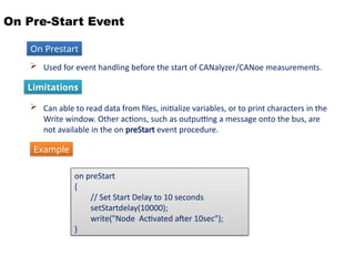 On Pre-Start Event
 Used for event handling before the start of CANalyzer/CANoe measurements.
 Can able to read data from files, initialize variables, or to print characters in the
Write window. Other actions, such as outputting a message onto the bus, are
not available in the on preStart event procedure.
Limitations
on preStart
{
// Set Start Delay to 10 seconds
setStartdelay(10000);
write("Node Activated after 10sec");
}
On Prestart
Example
 