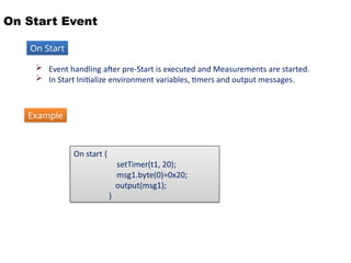 On Start Event
 Event handling after pre-Start is executed and Measurements are started.
 In Start Initialize environment variables, timers and output messages.
On Start
On start {
setTimer(t1, 20);
msg1.byte(0)=0x20;
output(msg1);
}
Example
 
