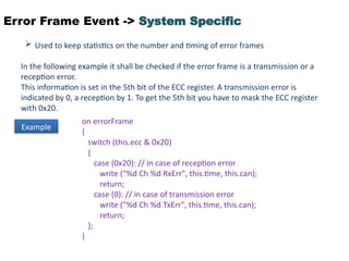 Error Frame Event -> System Specific
 Used to keep statistics on the number and timing of error frames
In the following example it shall be checked if the error frame is a transmission or a
reception error.
This information is set in the 5th bit of the ECC register. A transmission error is
indicated by 0, a reception by 1. To get the 5th bit you have to mask the ECC register
with 0x20.
Example
on errorFrame
{
switch (this.ecc & 0x20)
{
case (0x20): // in case of reception error
write ("%d Ch %d RxErr", this.time, this.can);
return;
case (0): // in case of transmission error
write ("%d Ch %d TxErr", this.time, this.can);
return;
};
}
 