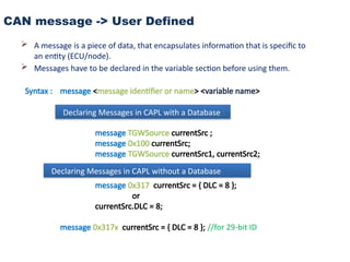 CAN message -> User Defined
 A message is a piece of data, that encapsulates information that is specific to
an entity (ECU/node).
 Messages have to be declared in the variable section before using them.
Syntax : message <message identifier or name> <variable name>
message TGWSource currentSrc ;
message 0x100 currentSrc;
message TGWSource currentSrc1, currentSrc2;
message 0x317 currentSrc = { DLC = 8 };
or
currentSrc.DLC = 8;
message 0x317x currentSrc = { DLC = 8 }; //for 29-bit ID
Declaring Messages in CAPL with a Database
Declaring Messages in CAPL without a Database
 
