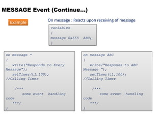 MESSAGE Event (Continue…)
On message : Reacts upon receiving of message
variables
{
message 0x555 ABC;
}
on message ABC
{
write(“Responds to ABC
Message ”);
setTimer(t1,100);
//Calling Timer
/***
some event handling
code
***/
}
on message *
{
write(“Responds to Every
Message”);
setTimer(t1,100);
//Calling Timer
/***
some event handling
code
***/
}
Example
 