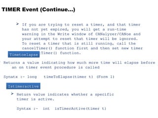 TIMER Event (Continue…)
 If you are trying to reset a timer, and that timer
has not yet expired, you will get a run-time
warning in the Write window of CANalyzer/CANoe and
your attempt to reset that timer will be ignored.
To reset a timer that is still running, call the
cancelTimer() function first and then set new timer
with setTimer() function.
 Returns a value indicating how much more time will elapse before
an on timer event procedure is called
Synatx :- long timeToElapse(timer t) (Form 1)
Timetoelapse
Istimeractive
 Return value indicates whether a specific
timer is active.
Syntax :- int isTimerActive(timer t)
 