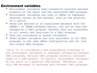 Environment variables
 Environment variables make connection possible between
elements on the panel and the associated CAPL program.
 Environment variables are used in CANoe to represent
external values on the network, such as the position
of a switch.
 These are defined in an associated database with the
CANdb++ or CANdb Database Editor, and can be read and
changed by a CAPL program. Because they are accessible
to all events and functions in a CAPL program,
 They are considered as global variables.
 These global variables are also available to all CAPL
programs in the same CANoe configuration and not just
one single CAPL program.
Note: It is considered a bad programming technique to
use environment variables to exchange information between
CAPL programs, because CAPL programs normally represent
nodes on a CAN network. In reality, environment variables
do not exist on a physical CAN system. Therefore, use
only CAN messages to exchange data between CAPL programs.
 