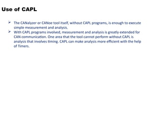 Use of CAPL
 The CANalyzer or CANoe tool itself, without CAPL programs, is enough to execute
simple measurement and analysis.
 With CAPL programs involved, measurement and analysis is greatly extended for
CAN communication. One area that the tool cannot perform without CAPL is
analysis that involves timing. CAPL can make analysis more efficient with the help
of Timers.
 