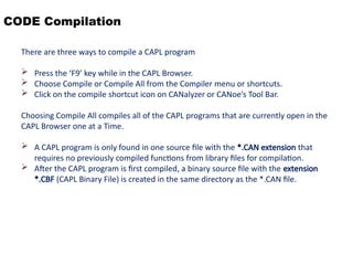 CODE Compilation
There are three ways to compile a CAPL program
 Press the ‘F9’ key while in the CAPL Browser.
 Choose Compile or Compile All from the Compiler menu or shortcuts.
 Click on the compile shortcut icon on CANalyzer or CANoe’s Tool Bar.
Choosing Compile All compiles all of the CAPL programs that are currently open in the
CAPL Browser one at a Time.
 A CAPL program is only found in one source file with the *.CAN extension that
requires no previously compiled functions from library files for compilation.
 After the CAPL program is first compiled, a binary source file with the extension
*.CBF (CAPL Binary File) is created in the same directory as the *.CAN file.
 